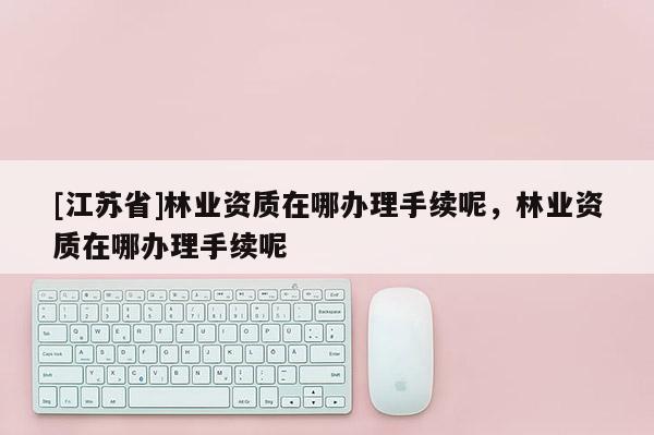 [江苏省]林业资质在哪办理手续呢，林业资质在哪办理手续呢