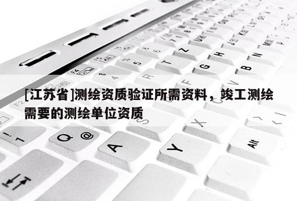 [江苏省]测绘资质验证所需资料，竣工测绘需要的测绘单位资质