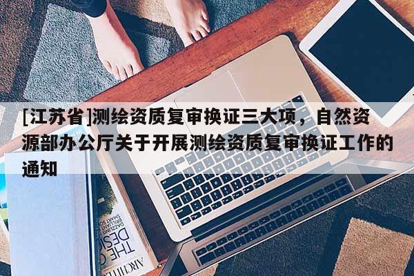 [江苏省]测绘资质复审换证三大项，自然资源部办公厅关于开展测绘资质复审换证工作的通知