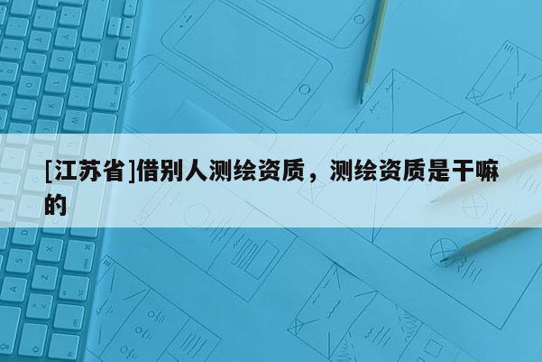 [江苏省]借别人测绘资质，测绘资质是干嘛的