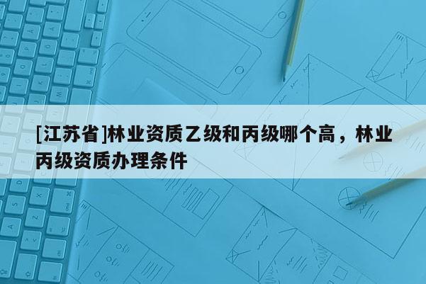 [江苏省]林业资质乙级和丙级哪个高，林业丙级资质办理条件