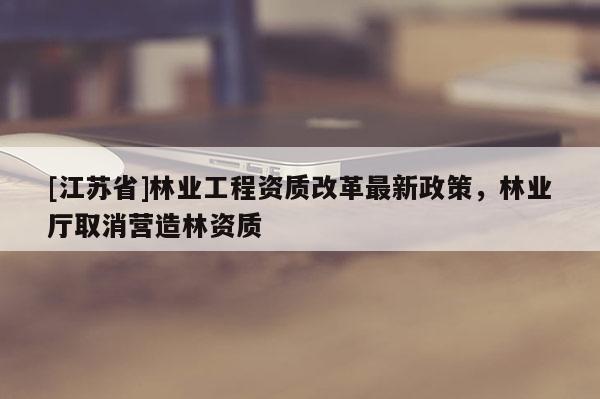 [江苏省]林业工程资质改革最新政策，林业厅取消营造林资质