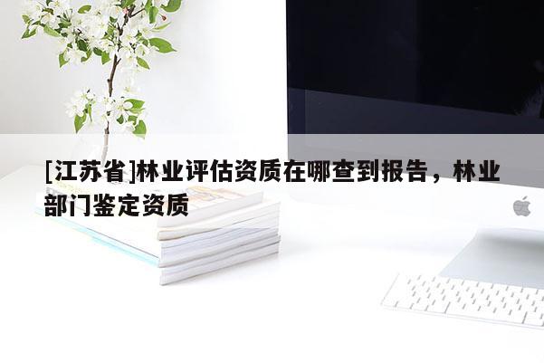 [江苏省]林业评估资质在哪查到报告，林业部门鉴定资质