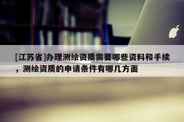 [江苏省]办理测绘资质需要哪些资料和手续，测绘资质的申请条件有哪几方面