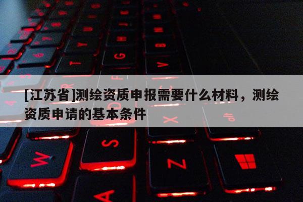 [江苏省]测绘资质申报需要什么材料，测绘资质申请的基本条件