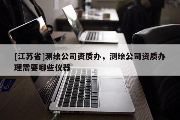 [江苏省]测绘公司资质办，测绘公司资质办理需要哪些仪器