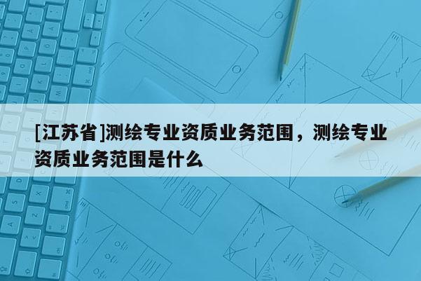 [江苏省]测绘专业资质业务范围，测绘专业资质业务范围是什么