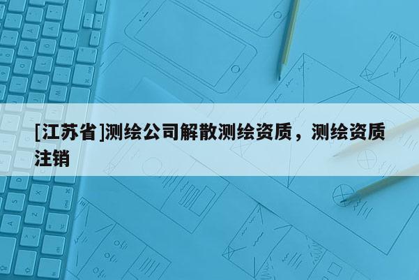 [江苏省]测绘公司解散测绘资质，测绘资质注销