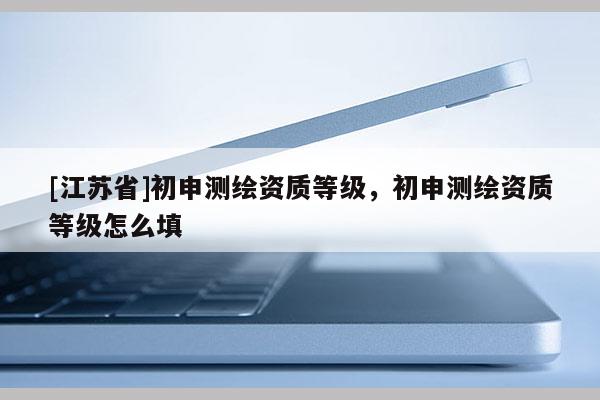 [江苏省]初申测绘资质等级，初申测绘资质等级怎么填