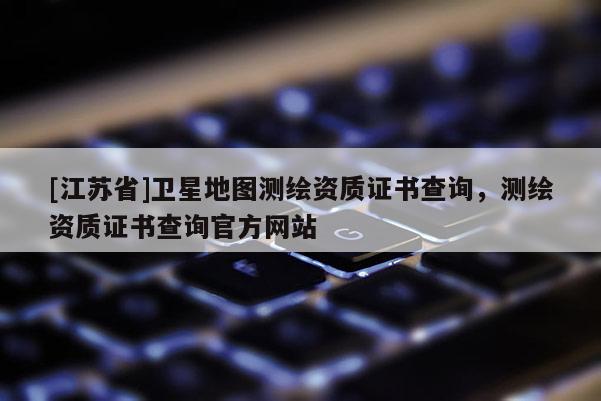 [江苏省]卫星地图测绘资质证书查询，测绘资质证书查询官方网站