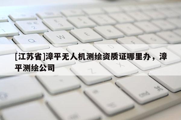 [江苏省]漳平无人机测绘资质证哪里办，漳平测绘公司