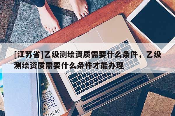 [江苏省]乙级测绘资质需要什么条件，乙级测绘资质需要什么条件才能办理