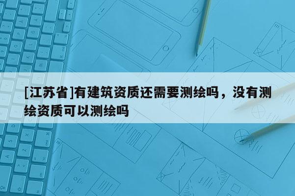[江苏省]有建筑资质还需要测绘吗，没有测绘资质可以测绘吗