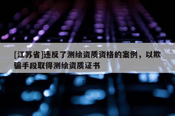 [江苏省]违反了测绘资质资格的案例，以欺骗手段取得测绘资质证书