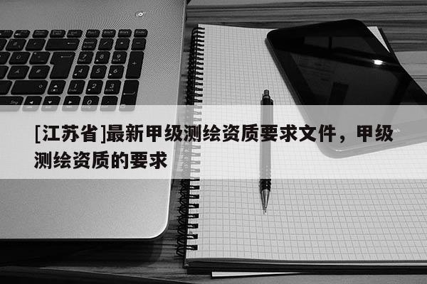 [江苏省]最新甲级测绘资质要求文件，甲级测绘资质的要求