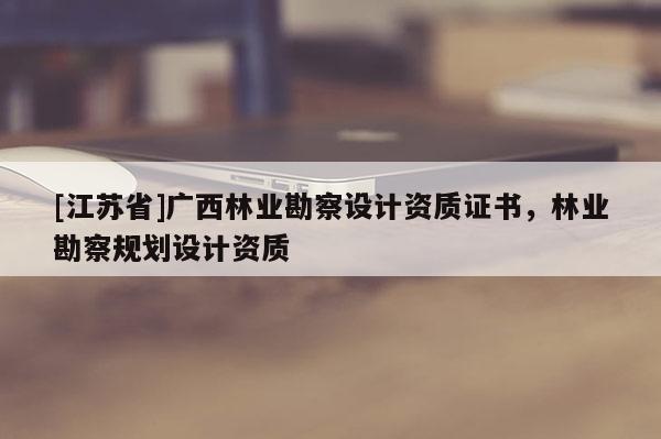 [江苏省]广西林业勘察设计资质证书，林业勘察规划设计资质
