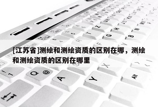 [江苏省]测绘和测绘资质的区别在哪，测绘和测绘资质的区别在哪里