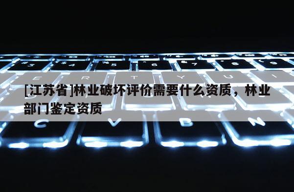 [江苏省]林业破坏评价需要什么资质，林业部门鉴定资质