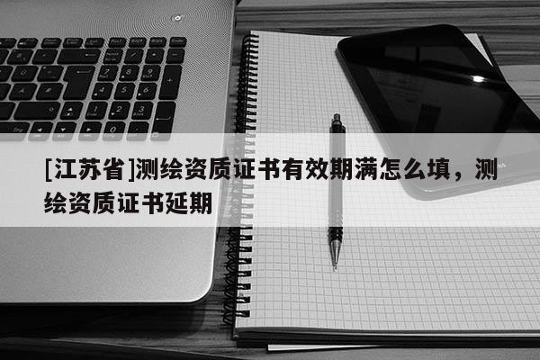 [江苏省]测绘资质证书有效期满怎么填，测绘资质证书延期