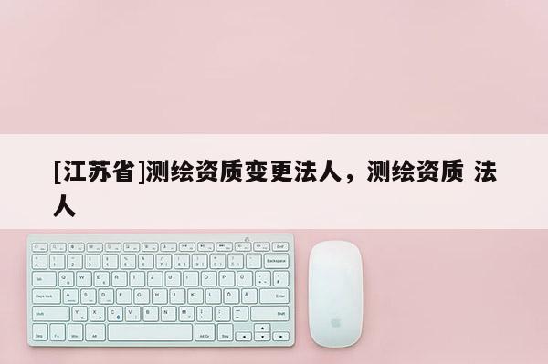 [江苏省]测绘资质变更法人，测绘资质 法人