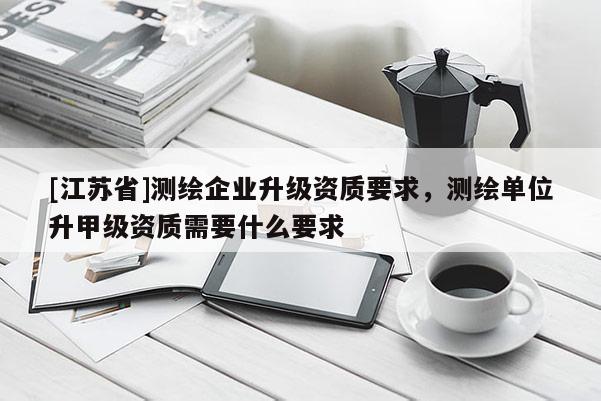 [江苏省]测绘企业升级资质要求，测绘单位升甲级资质需要什么要求