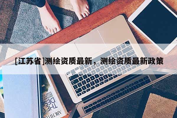 [江苏省]测绘资质最新，测绘资质最新政策