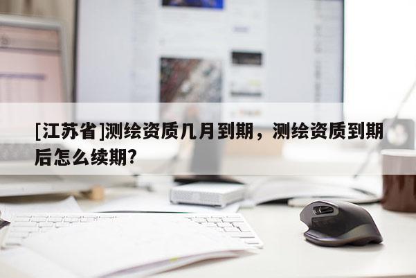 [江苏省]测绘资质几月到期，测绘资质到期后怎么续期?