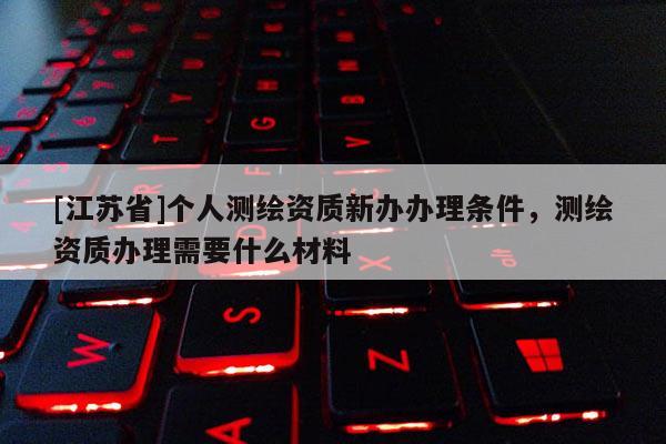 [江苏省]个人测绘资质新办办理条件，测绘资质办理需要什么材料