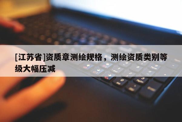 [江苏省]资质章测绘规格，测绘资质类别等级大幅压减