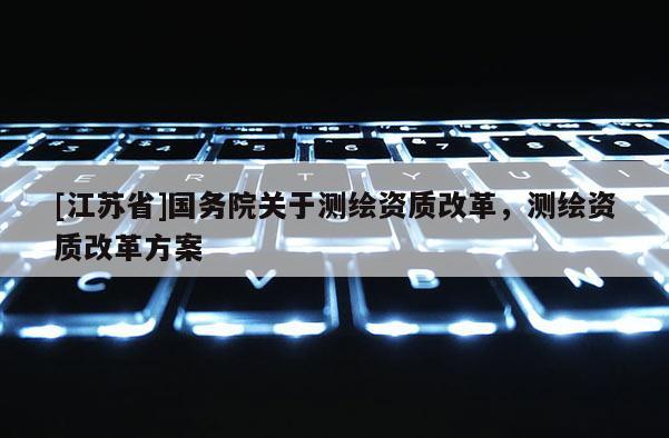 [江苏省]国务院关于测绘资质改革，测绘资质改革方案