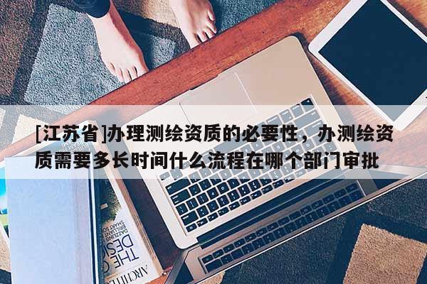 [江苏省]办理测绘资质的必要性，办测绘资质需要多长时间什么流程在哪个部门审批