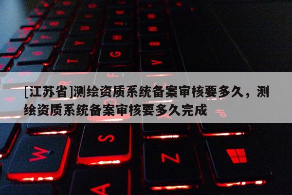 [江苏省]测绘资质系统备案审核要多久，测绘资质系统备案审核要多久完成