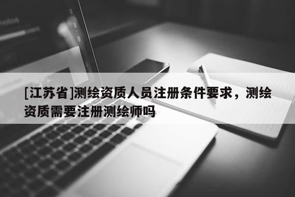 [江苏省]测绘资质人员注册条件要求，测绘资质需要注册测绘师吗