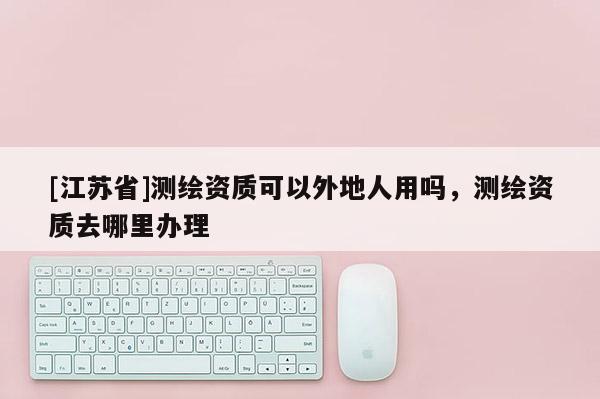 [江苏省]测绘资质可以外地人用吗，测绘资质去哪里办理