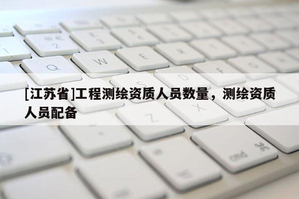 [江苏省]工程测绘资质人员数量，测绘资质人员配备