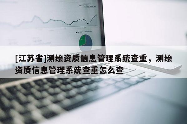 [江苏省]测绘资质信息管理系统查重，测绘资质信息管理系统查重怎么查
