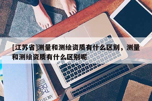 [江苏省]测量和测绘资质有什么区别，测量和测绘资质有什么区别呢
