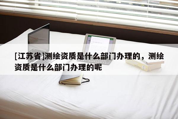 [江苏省]测绘资质是什么部门办理的，测绘资质是什么部门办理的呢