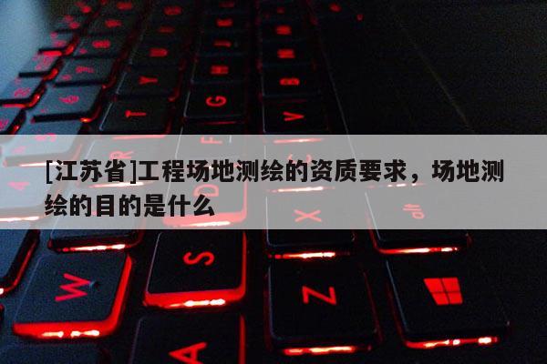 [江苏省]工程场地测绘的资质要求，场地测绘的目的是什么