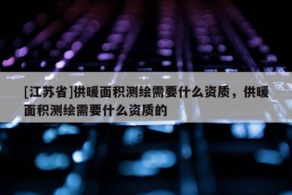 [江苏省]供暖面积测绘需要什么资质，供暖面积测绘需要什么资质的