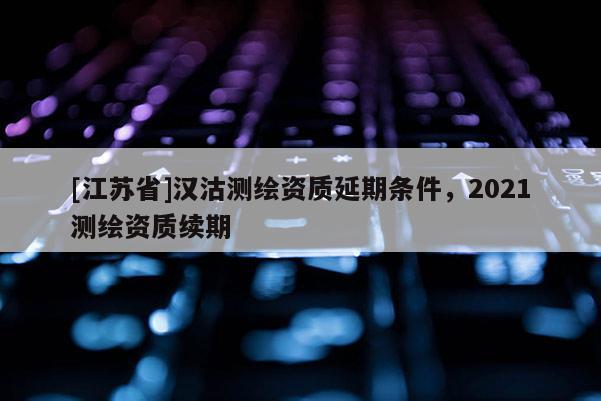 [江苏省]汉沽测绘资质延期条件，2021测绘资质续期
