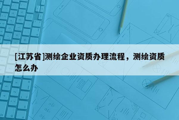 [江苏省]测绘企业资质办理流程，测绘资质怎么办