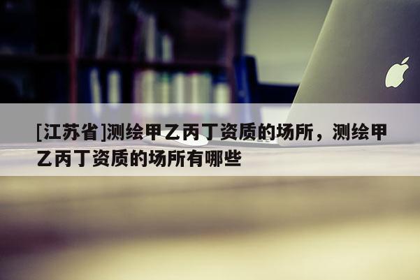 [江苏省]测绘甲乙丙丁资质的场所，测绘甲乙丙丁资质的场所有哪些