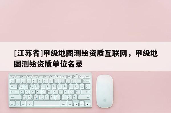 [江苏省]甲级地图测绘资质互联网，甲级地图测绘资质单位名录