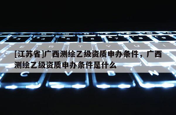 [江苏省]广西测绘乙级资质申办条件，广西测绘乙级资质申办条件是什么