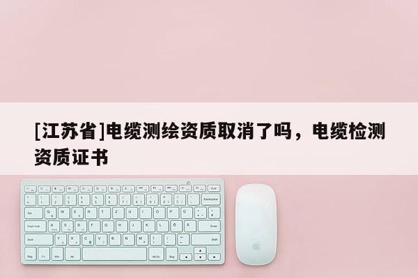 [江苏省]电缆测绘资质取消了吗，电缆检测资质证书
