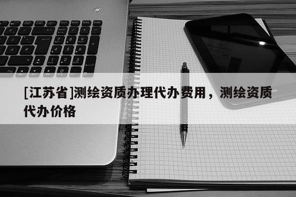 [江苏省]测绘资质办理代办费用，测绘资质代办价格