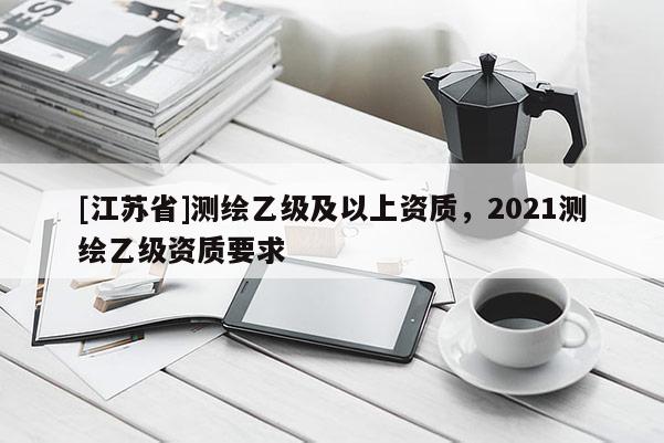 [江苏省]测绘乙级及以上资质，2021测绘乙级资质要求