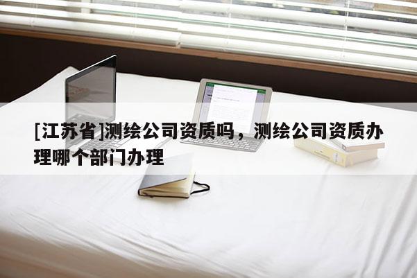 [江苏省]测绘公司资质吗，测绘公司资质办理哪个部门办理