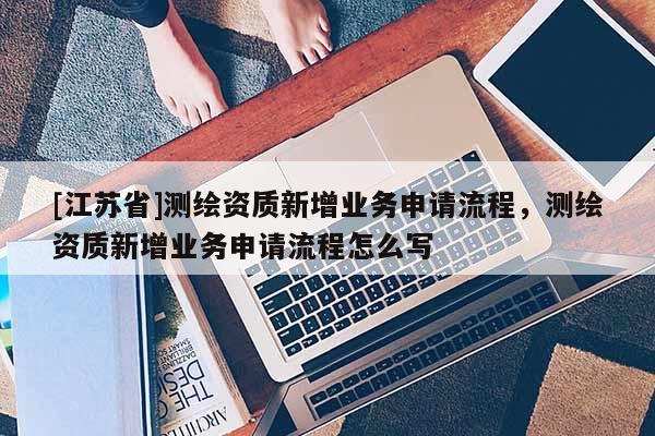 [江苏省]测绘资质新增业务申请流程，测绘资质新增业务申请流程怎么写